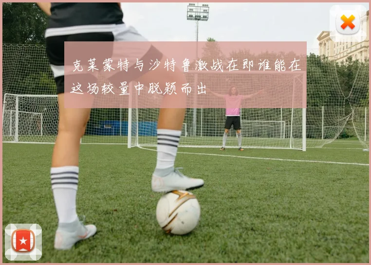 克莱蒙特与沙特鲁激战在即谁能在这场较量中脱颖而出