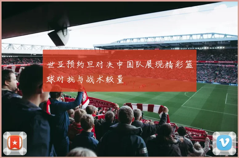 世亚预约旦对决中国队展现精彩篮球对抗与战术较量